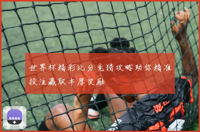 世界杯精彩比分竞猜攻略助你精准投注赢取丰厚奖励