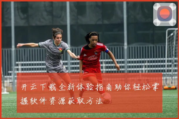 开云下载全新体验指南助你轻松掌握软件资源获取方法