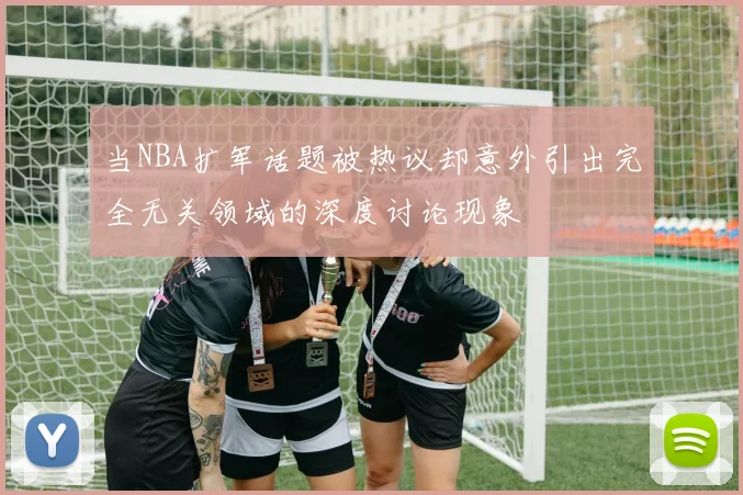 当NBA扩军话题被热议却意外引出完全无关领域的深度讨论现象