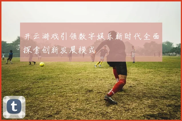 开云游戏引领数字娱乐新时代全面探索创新发展模式