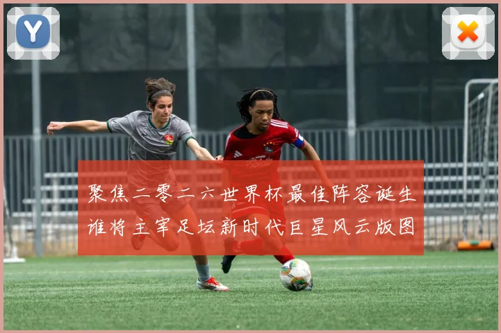 聚焦二零二六世界杯最佳阵容诞生谁将主宰足坛新时代巨星风云版图