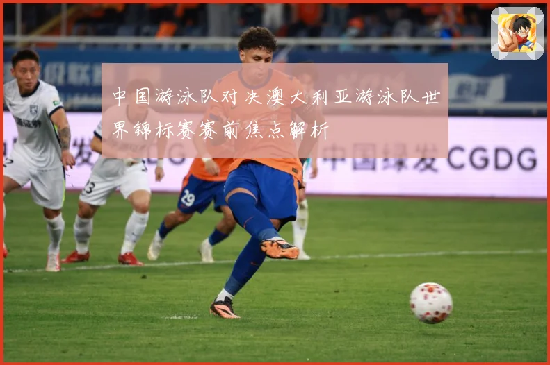 中国游泳队对决澳大利亚游泳队世界锦标赛赛前焦点解析