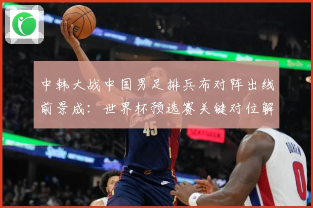 中韩大战中国男足排兵布对阵出线前景成：世界杯预选赛关键对位解读