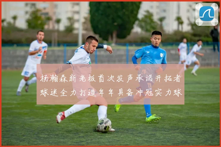 杨瀚森新老板首次发声承诺开拓者球迷全力打造年年具备冲冠实力球队