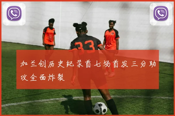 加兰创历史纪录首七场首发三分助攻全面炸裂