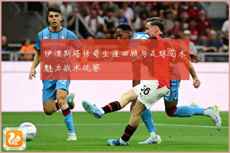 伊涅斯塔传奇生涯回顾与足球艺术魅力战术观察
