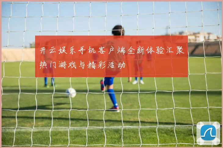 开云娱乐手机客户端全新体验汇聚热门游戏与精彩活动