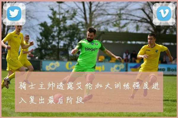 骑士主帅透露艾伦加大训练强度进入复出最后阶段