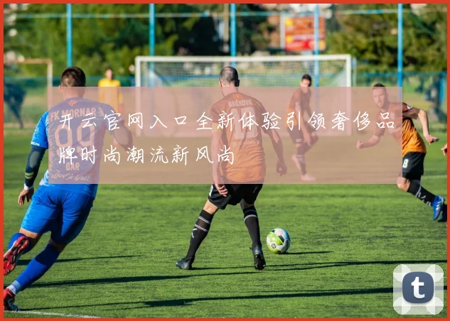 开云官网入口全新体验引领奢侈品牌时尚潮流新风尚