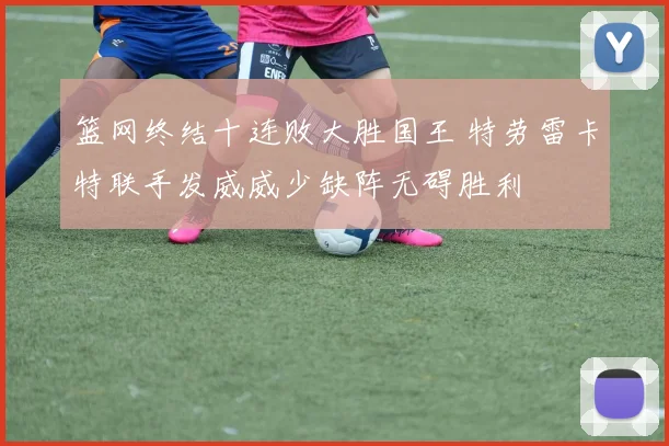篮网终结十连败大胜国王 特劳雷卡特联手发威威少缺阵无碍胜利
