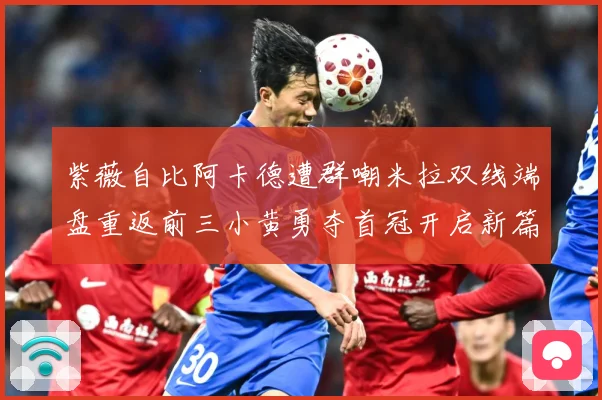 紫薇自比阿卡德遭群嘲米拉双线端盘重返前三小黄勇夺首冠开启新篇成长观察