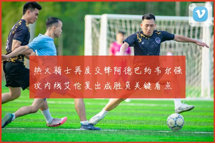 热火骑士再度交锋阿德巴约韦尔强攻内线艾伦复出成胜负关键看点