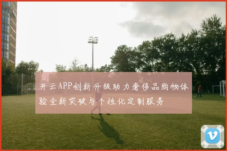 开云APP创新升级助力奢侈品购物体验全新突破与个性化定制服务